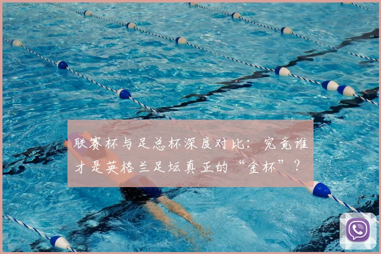 联赛杯与足总杯深度对比：究竟谁才是英格兰足坛真正的“金杯”？