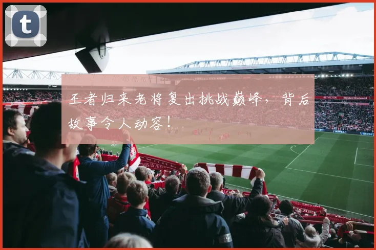 王者归来老将复出挑战巅峰，背后故事令人动容！