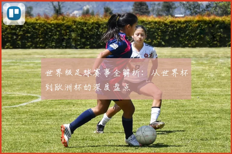 世界级足球赛事全解析:从世界杯到欧洲杯的深度盘点