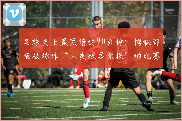 足球史上最黑暗的90分钟：揭秘那场被称作“人类残忍竞技”的比赛