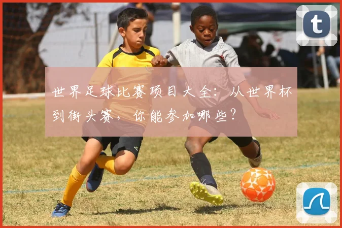 世界足球比赛项目大全：从世界杯到街头赛，你能参加哪些？