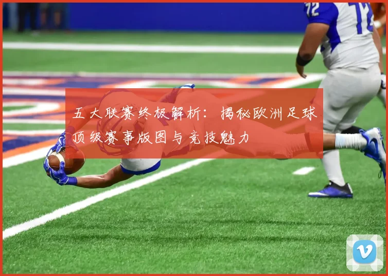 五大联赛终极解析：揭秘欧洲足球顶级赛事版图与竞技魅力