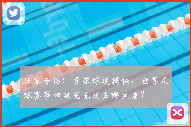 独家专访：资深球迷揭秘，世界足球赛事回放究竟该去哪里看？