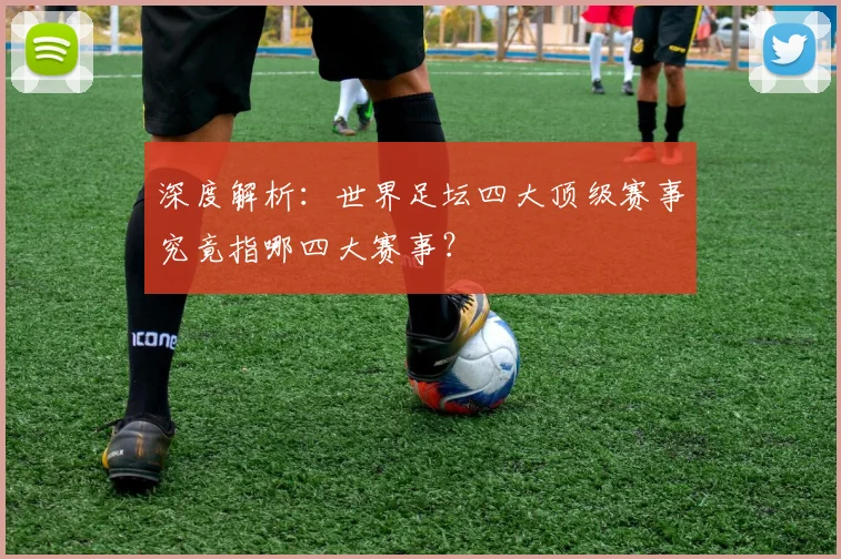 深度解析：世界足坛四大顶级赛事究竟指哪四大赛事？