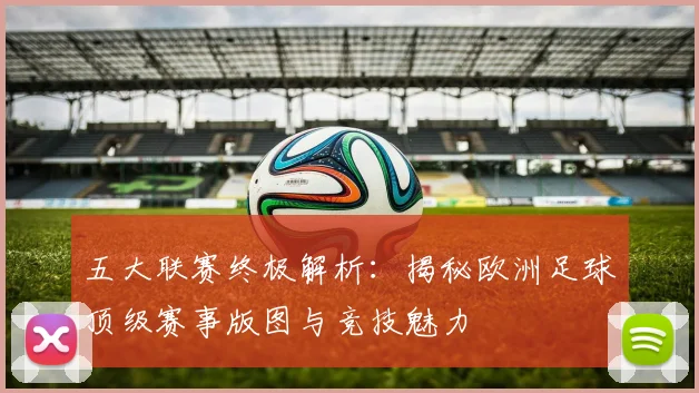 五大联赛终极解析：揭秘欧洲足球顶级赛事版图与竞技魅力