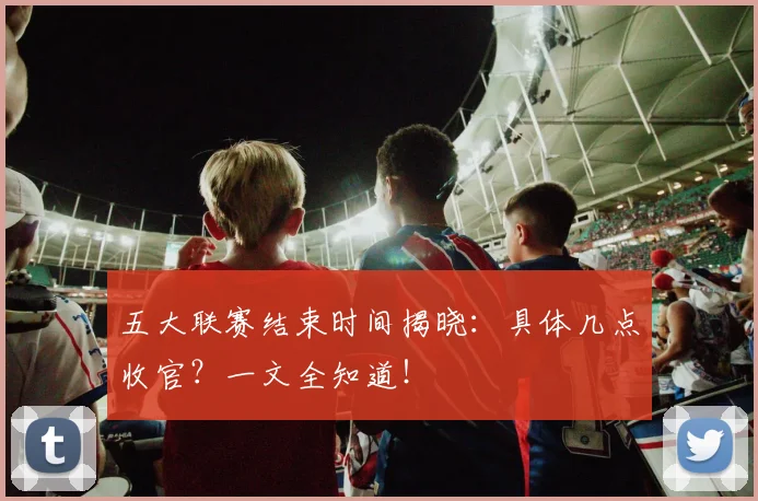 五大联赛结束时间揭晓：具体几点收官？一文全知道！