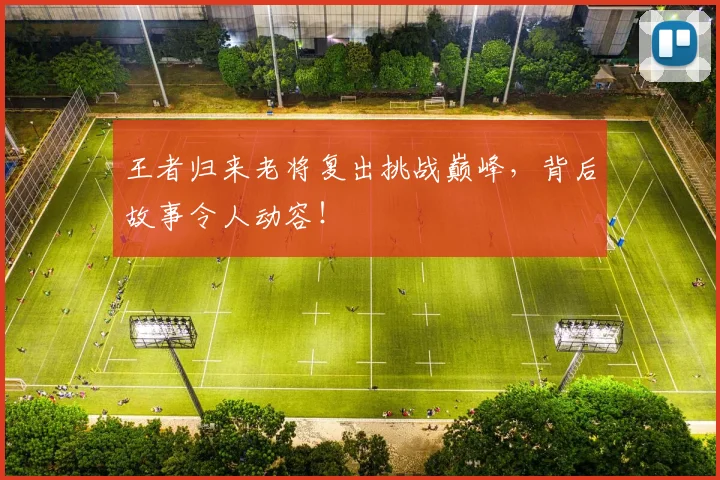 王者归来老将复出挑战巅峰，背后故事令人动容！