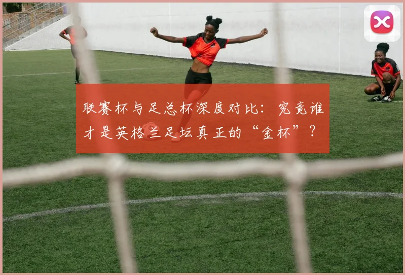 联赛杯与足总杯深度对比：究竟谁才是英格兰足坛真正的“金杯”？