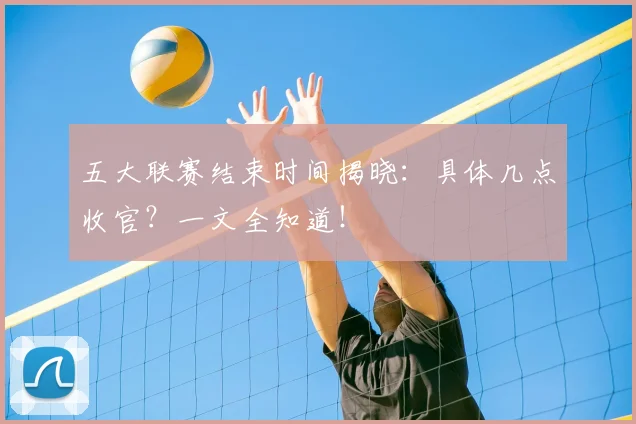 五大联赛结束时间揭晓：具体几点收官？一文全知道！