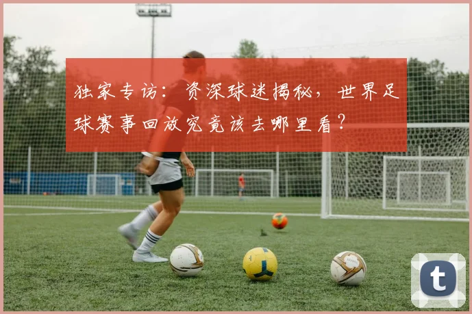 独家专访：资深球迷揭秘，世界足球赛事回放究竟该去哪里看？